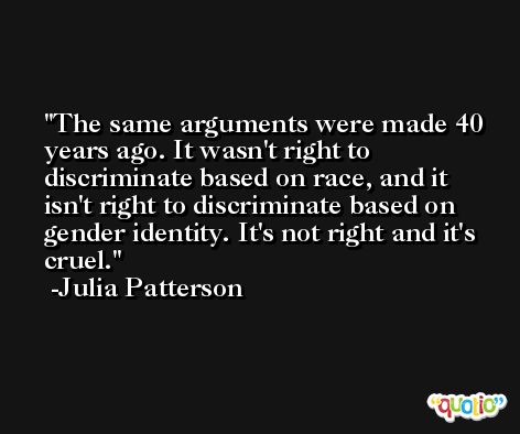 The same arguments were made 40 years ago. It wasn't right to discriminate based on race, and it isn't right to discriminate based on gender identity. It's not right and it's cruel. -Julia Patterson
