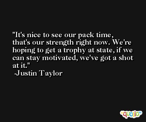 It's nice to see our pack time, that's our strength right now. We're hoping to get a trophy at state, if we can stay motivated, we've got a shot at it. -Justin Taylor