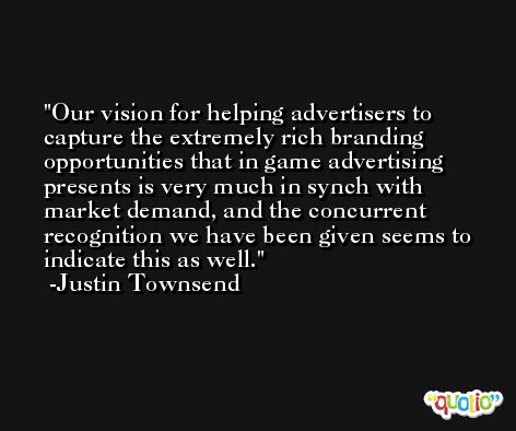 Our vision for helping advertisers to capture the extremely rich branding opportunities that in game advertising presents is very much in synch with market demand, and the concurrent recognition we have been given seems to indicate this as well. -Justin Townsend