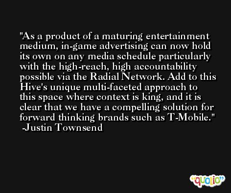 As a product of a maturing entertainment medium, in-game advertising can now hold its own on any media schedule particularly with the high-reach, high accountability possible via the Radial Network. Add to this Hive's unique multi-faceted approach to this space where context is king, and it is clear that we have a compelling solution for forward thinking brands such as T-Mobile. -Justin Townsend