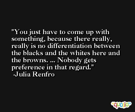 You just have to come up with something, because there really, really is no differentiation between the blacks and the whites here and the browns. ... Nobody gets preference in that regard. -Julia Renfro