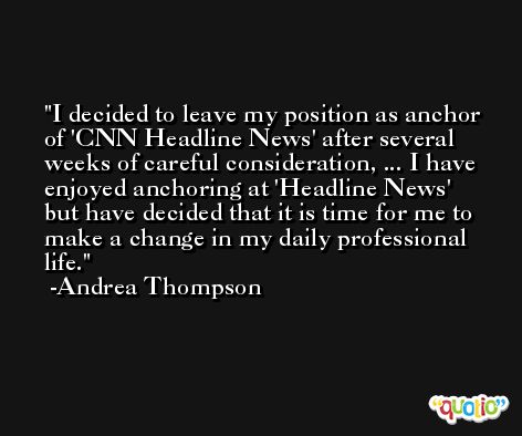 I decided to leave my position as anchor of 'CNN Headline News' after several weeks of careful consideration, ... I have enjoyed anchoring at 'Headline News' but have decided that it is time for me to make a change in my daily professional life. -Andrea Thompson