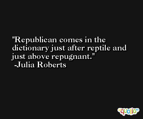 Republican comes in the dictionary just after reptile and just above repugnant. -Julia Roberts