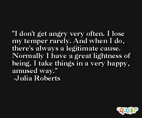 I don't get angry very often. I lose my temper rarely. And when I do, there's always a legitimate cause. Normally I have a great lightness of being. I take things in a very happy, amused way. -Julia Roberts
