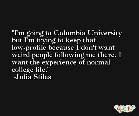 I'm going to Columbia University but I'm trying to keep that low-profile because I don't want weird people following me there. I want the experience of normal college life. -Julia Stiles