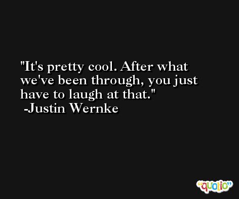 It's pretty cool. After what we've been through, you just have to laugh at that. -Justin Wernke