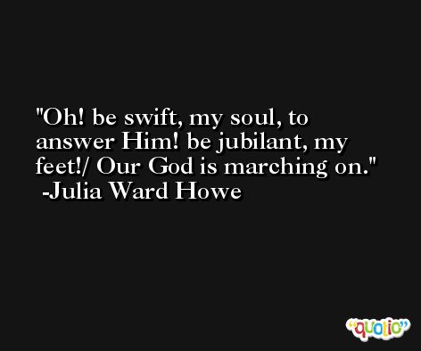 Oh! be swift, my soul, to answer Him! be jubilant, my feet!/ Our God is marching on. -Julia Ward Howe