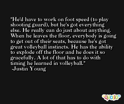 He'd have to work on foot speed (to play shooting guard), but he's got everything else. He really can do just about anything. When he leaves the floor, everybody is going to get out of their seats, because he's got great volleyball instincts. He has the ability to explode off the floor and he does it so gracefully. A lot of that has to do with timing he learned in volleyball. -Justin Young