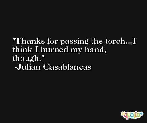 Thanks for passing the torch...I think I burned my hand, though. -Julian Casablancas