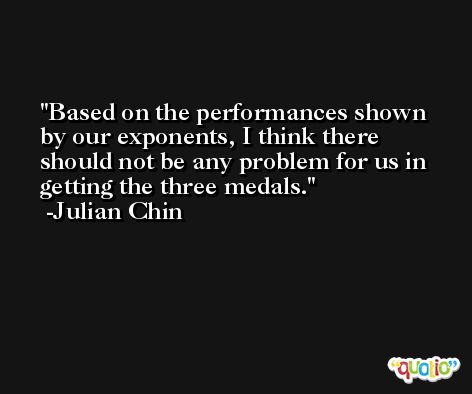 Based on the performances shown by our exponents, I think there should not be any problem for us in getting the three medals. -Julian Chin