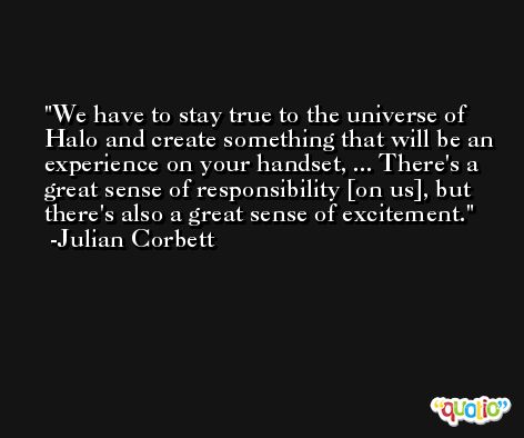 We have to stay true to the universe of Halo and create something that will be an experience on your handset, ... There's a great sense of responsibility [on us], but there's also a great sense of excitement. -Julian Corbett