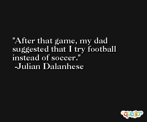 After that game, my dad suggested that I try football instead of soccer. -Julian Dalanhese