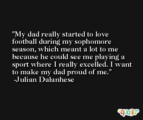 My dad really started to love football during my sophomore season, which meant a lot to me because he could see me playing a sport where I really excelled. I want to make my dad proud of me. -Julian Dalanhese