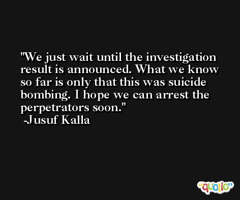 We just wait until the investigation result is announced. What we know so far is only that this was suicide bombing. I hope we can arrest the perpetrators soon. -Jusuf Kalla