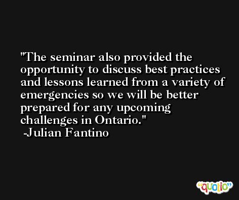 The seminar also provided the opportunity to discuss best practices and lessons learned from a variety of emergencies so we will be better prepared for any upcoming challenges in Ontario. -Julian Fantino