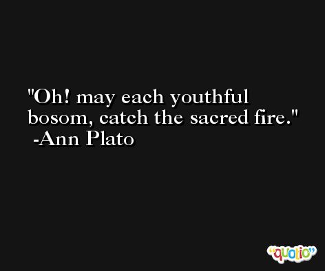Oh! may each youthful bosom, catch the sacred fire. -Ann Plato