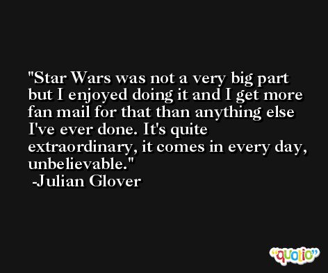 Star Wars was not a very big part but I enjoyed doing it and I get more fan mail for that than anything else I've ever done. It's quite extraordinary, it comes in every day, unbelievable. -Julian Glover