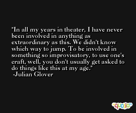 In all my years in theater, I have never been involved in anything as extraordinary as this. We didn't know which way to jump. To be involved in something so improvisatory, to use one's craft, well, you don't usually get asked to do things like this at my age. -Julian Glover