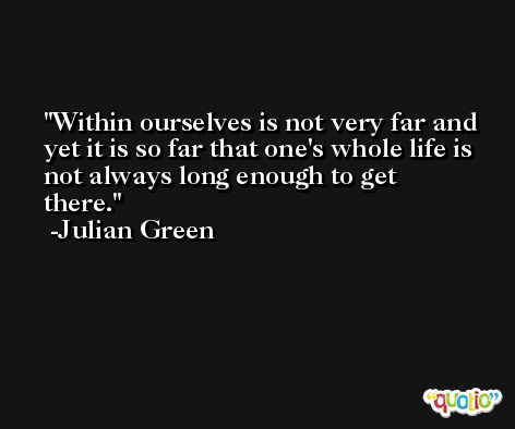 Within ourselves is not very far and yet it is so far that one's whole life is not always long enough to get there. -Julian Green