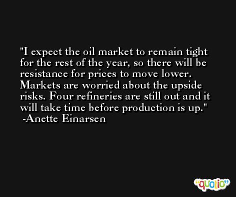 I expect the oil market to remain tight for the rest of the year, so there will be resistance for prices to move lower. Markets are worried about the upside risks. Four refineries are still out and it will take time before production is up. -Anette Einarsen