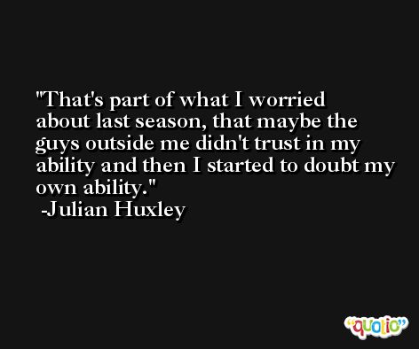 That's part of what I worried about last season, that maybe the guys outside me didn't trust in my ability and then I started to doubt my own ability. -Julian Huxley