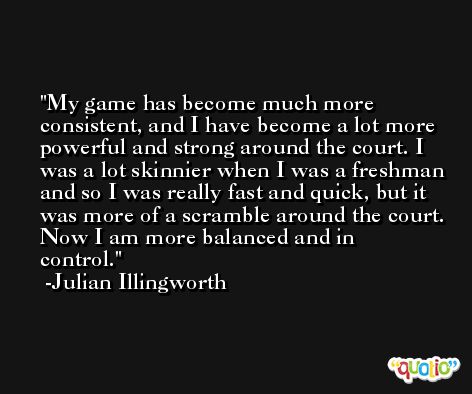 My game has become much more consistent, and I have become a lot more powerful and strong around the court. I was a lot skinnier when I was a freshman and so I was really fast and quick, but it was more of a scramble around the court. Now I am more balanced and in control. -Julian Illingworth