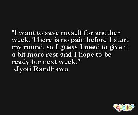 I want to save myself for another week. There is no pain before I start my round, so I guess I need to give it a bit more rest and I hope to be ready for next week. -Jyoti Randhawa