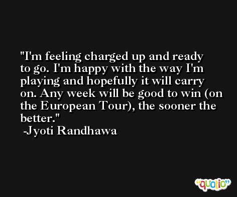 I'm feeling charged up and ready to go. I'm happy with the way I'm playing and hopefully it will carry on. Any week will be good to win (on the European Tour), the sooner the better. -Jyoti Randhawa