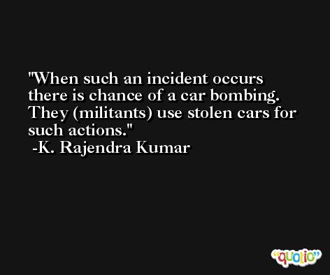 When such an incident occurs there is chance of a car bombing. They (militants) use stolen cars for such actions. -K. Rajendra Kumar