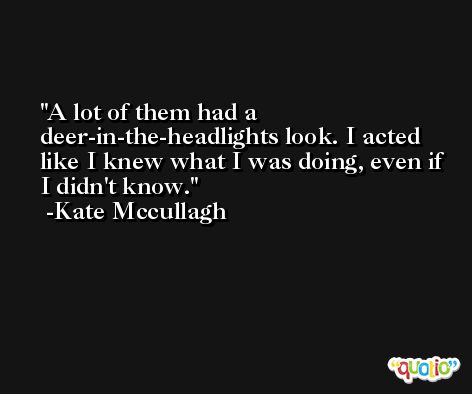 A lot of them had a deer-in-the-headlights look. I acted like I knew what I was doing, even if I didn't know. -Kate Mccullagh