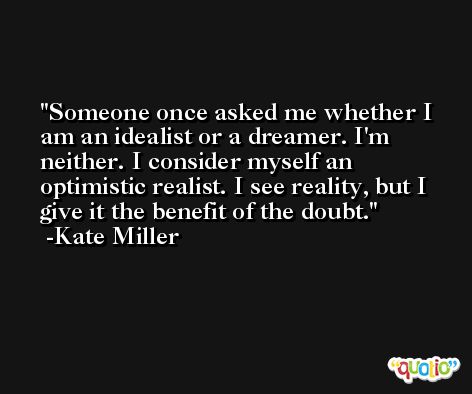 Someone once asked me whether I am an idealist or a dreamer. I'm neither. I consider myself an optimistic realist. I see reality, but I give it the benefit of the doubt. -Kate Miller