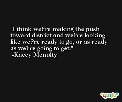 I think we?re making the push toward district and we?re looking like we?re ready to go, or as ready as we?re going to get. -Kacey Mcnulty