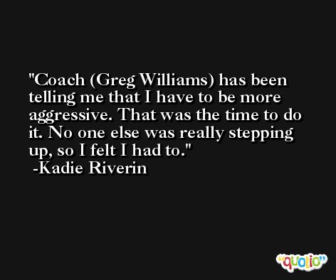 Coach (Greg Williams) has been telling me that I have to be more aggressive. That was the time to do it. No one else was really stepping up, so I felt I had to. -Kadie Riverin