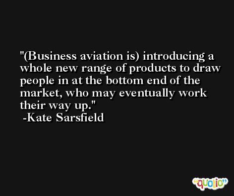 (Business aviation is) introducing a whole new range of products to draw people in at the bottom end of the market, who may eventually work their way up. -Kate Sarsfield
