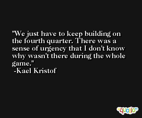We just have to keep building on the fourth quarter. There was a sense of urgency that I don't know why wasn't there during the whole game. -Kael Kristof