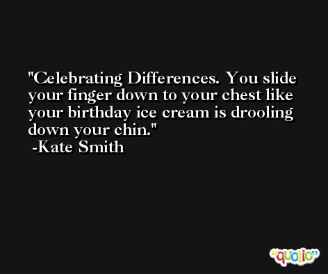 Celebrating Differences. You slide your finger down to your chest like your birthday ice cream is drooling down your chin. -Kate Smith