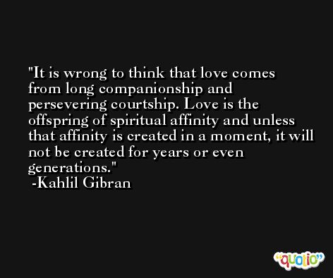 It is wrong to think that love comes from long companionship and persevering courtship. Love is the offspring of spiritual affinity and unless that affinity is created in a moment, it will not be created for years or even generations. -Kahlil Gibran