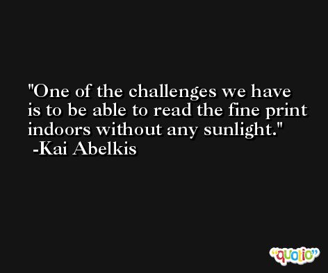 One of the challenges we have is to be able to read the fine print indoors without any sunlight. -Kai Abelkis