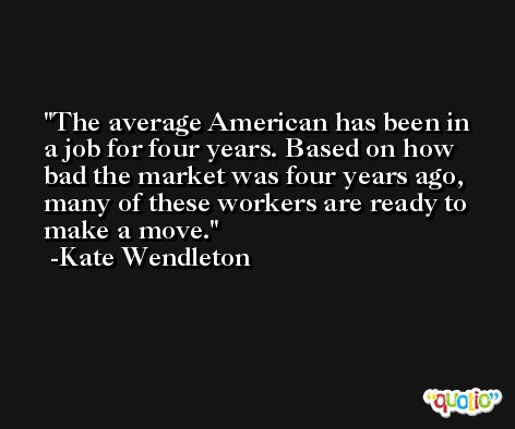 The average American has been in a job for four years. Based on how bad the market was four years ago, many of these workers are ready to make a move. -Kate Wendleton