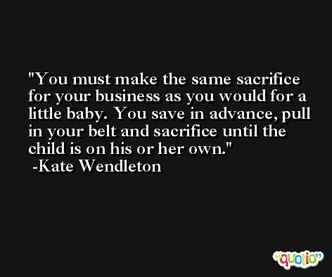 You must make the same sacrifice for your business as you would for a little baby. You save in advance, pull in your belt and sacrifice until the child is on his or her own. -Kate Wendleton