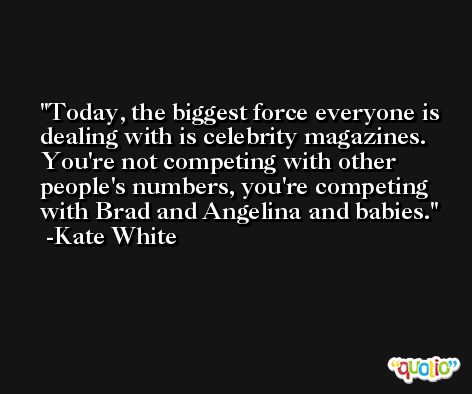 Today, the biggest force everyone is dealing with is celebrity magazines. You're not competing with other people's numbers, you're competing with Brad and Angelina and babies. -Kate White
