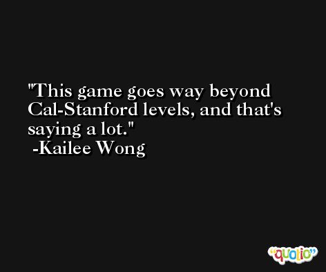 This game goes way beyond Cal-Stanford levels, and that's saying a lot. -Kailee Wong