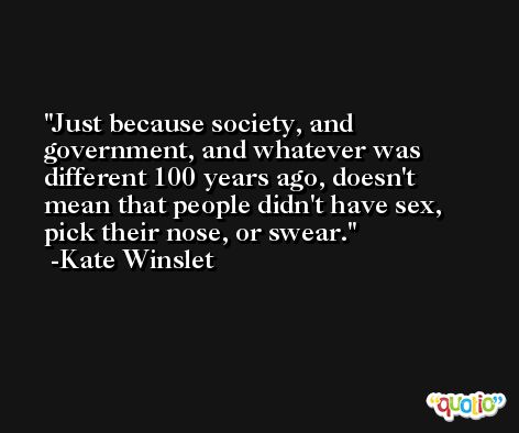 Just because society, and government, and whatever was different 100 years ago, doesn't mean that people didn't have sex, pick their nose, or swear. -Kate Winslet
