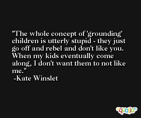The whole concept of 'grounding' children is utterly stupid - they just go off and rebel and don't like you. When my kids eventually come along, I don't want them to not like me. -Kate Winslet