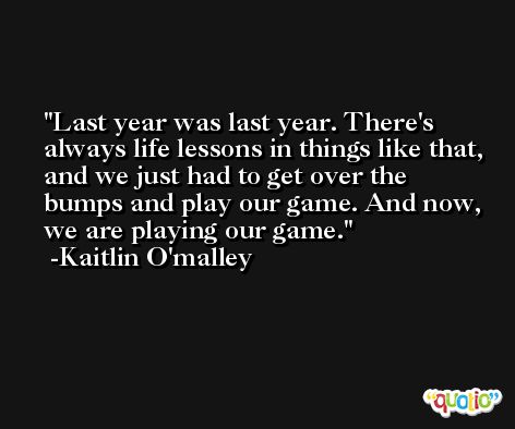 Last year was last year. There's always life lessons in things like that, and we just had to get over the bumps and play our game. And now, we are playing our game. -Kaitlin O'malley
