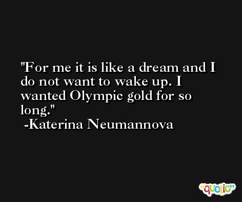 For me it is like a dream and I do not want to wake up. I wanted Olympic gold for so long. -Katerina Neumannova