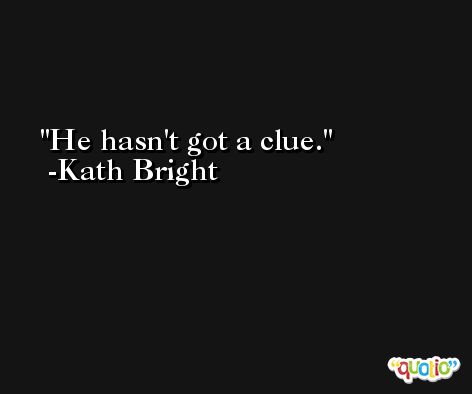 He hasn't got a clue. -Kath Bright