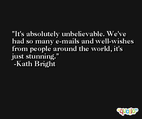 It's absolutely unbelievable. We've had so many e-mails and well-wishes from people around the world, it's just stunning. -Kath Bright