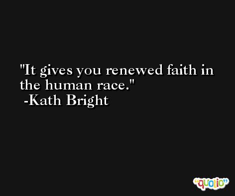 It gives you renewed faith in the human race. -Kath Bright