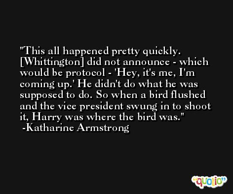 This all happened pretty quickly. [Whittington] did not announce - which would be protocol - 'Hey, it's me, I'm coming up.' He didn't do what he was supposed to do. So when a bird flushed and the vice president swung in to shoot it, Harry was where the bird was. -Katharine Armstrong